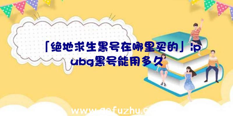 「绝地求生黑号在哪里买的」|pubg黑号能用多久